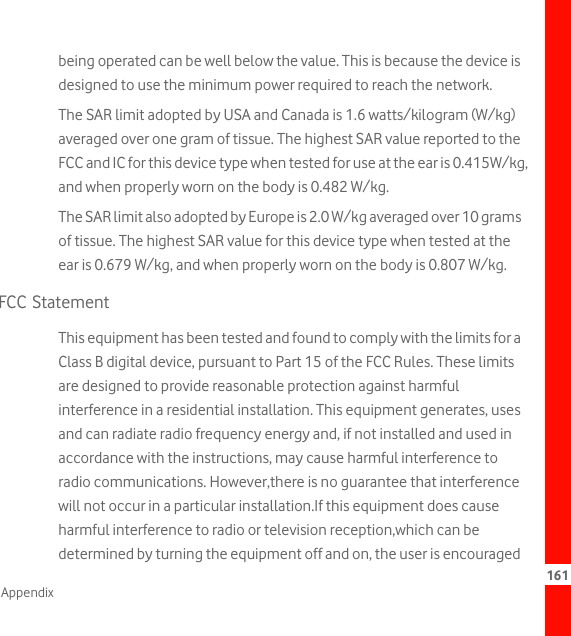 161Appendixbeing operated can be well below the value. This is because the device is designed to use the minimum power required to reach the network.The SAR limit adopted by USA and Canada is 1.6 watts/kilogram (W/kg) averaged over one gram of tissue. The highest SAR value reported to the FCC and IC for this device type when tested for use at the ear is 0.415W/kg, and when properly worn on the body is 0.482 W/kg.The SAR limit also adopted by Europe is 2.0 W/kg averaged over 10 grams of tissue. The highest SAR value for this device type when tested at the ear is 0.679 W/kg, and when properly worn on the body is 0.807 W/kg.FCC StatementThis equipment has been tested and found to comply with the limits for a Class B digital device, pursuant to Part 15 of the FCC Rules. These limits are designed to provide reasonable protection against harmful interference in a residential installation. This equipment generates, uses and can radiate radio frequency energy and, if not installed and used in accordance with the instructions, may cause harmful interference to radio communications. However,there is no guarantee that interference will not occur in a particular installation.If this equipment does cause harmful interference to radio or television reception,which can be determined by turning the equipment off and on, the user is encouraged 