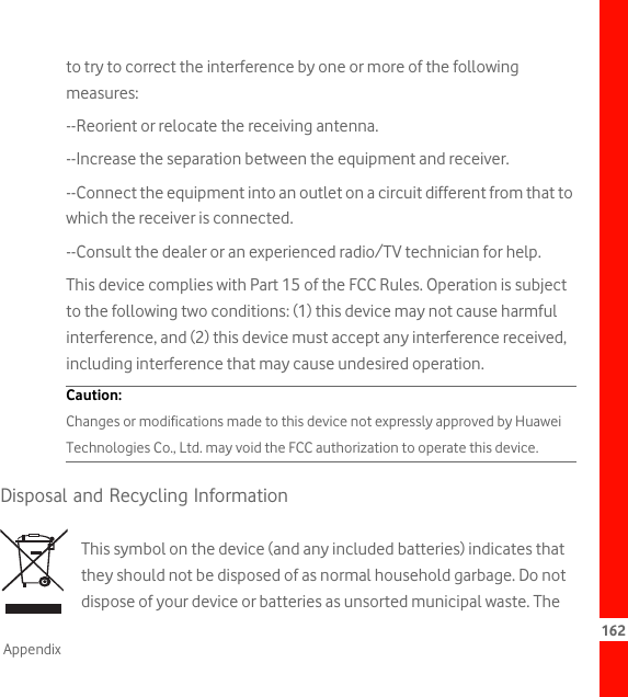 162Appendixto try to correct the interference by one or more of the following measures:--Reorient or relocate the receiving antenna.--Increase the separation between the equipment and receiver.--Connect the equipment into an outlet on a circuit different from that to which the receiver is connected.--Consult the dealer or an experienced radio/TV technician for help.This device complies with Part 15 of the FCC Rules. Operation is subject to the following two conditions: (1) this device may not cause harmful interference, and (2) this device must accept any interference received, including interference that may cause undesired operation.Caution:  Changes or modifications made to this device not expressly approved by Huawei Technologies Co., Ltd. may void the FCC authorization to operate this device.Disposal and Recycling InformationThis symbol on the device (and any included batteries) indicates that they should not be disposed of as normal household garbage. Do not dispose of your device or batteries as unsorted municipal waste. The 