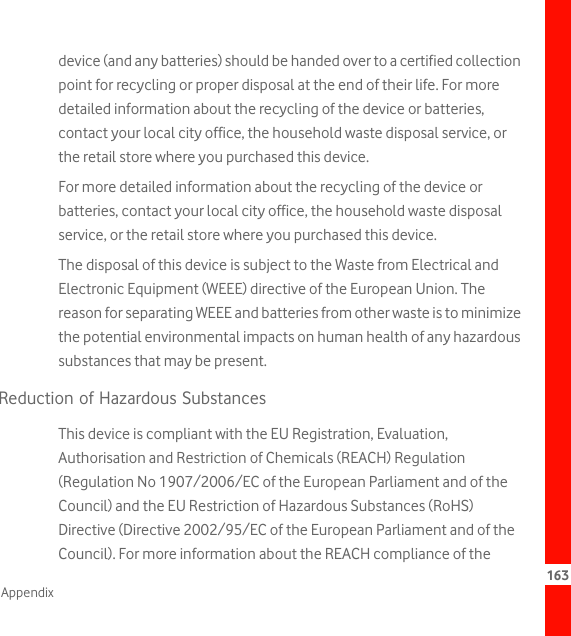 163Appendixdevice (and any batteries) should be handed over to a certified collection point for recycling or proper disposal at the end of their life. For more detailed information about the recycling of the device or batteries, contact your local city office, the household waste disposal service, or the retail store where you purchased this device.For more detailed information about the recycling of the device or batteries, contact your local city office, the household waste disposal service, or the retail store where you purchased this device.The disposal of this device is subject to the Waste from Electrical and Electronic Equipment (WEEE) directive of the European Union. The reason for separating WEEE and batteries from other waste is to minimize the potential environmental impacts on human health of any hazardous substances that may be present.Reduction of Hazardous SubstancesThis device is compliant with the EU Registration, Evaluation, Authorisation and Restriction of Chemicals (REACH) Regulation (Regulation No 1907/2006/EC of the European Parliament and of the Council) and the EU Restriction of Hazardous Substances (RoHS) Directive (Directive 2002/95/EC of the European Parliament and of the Council). For more information about the REACH compliance of the 