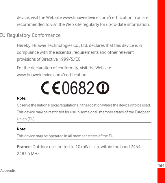 164Appendixdevice, visit the Web site www.huaweidevice.com/certification. You are recommended to visit the Web site regularly for up-to-date information.EU Regulatory ConformanceHereby, Huawei Technologies Co., Ltd. declares that this device is in compliance with the essential requirements and other relevant provisions of Directive 1999/5/EC.For the declaration of conformity, visit the Web site www.huaweidevice.com/certification.Note:  Observe the national local regulations in the location where the device is to be used. This device may be restricted for use in some or all member states of the European Union (EU).Note:  This device may be operated in all member states of the EU.France: Outdoor use limited to 10 mW e.i.r.p. within the band 2454-2483.5 MHz.