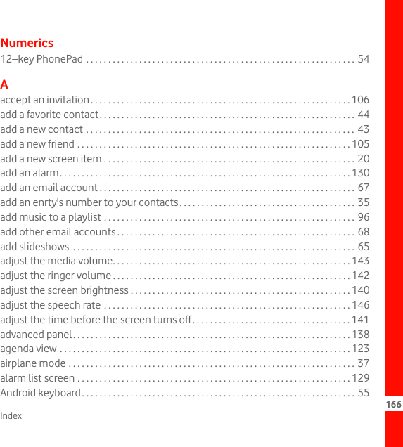 Index 166Numerics12–key PhonePad . . . . . . . . . . . . . . . . . . . . . . . . . . . . . . . . . . . . . . . . . . . . . . . . . . . . . . . . . . . . .  54Aaccept an invitation. . . . . . . . . . . . . . . . . . . . . . . . . . . . . . . . . . . . . . . . . . . . . . . . . . . . . . . . . . . 106add a favorite contact. . . . . . . . . . . . . . . . . . . . . . . . . . . . . . . . . . . . . . . . . . . . . . . . . . . . . . . . . . 44add a new contact . . . . . . . . . . . . . . . . . . . . . . . . . . . . . . . . . . . . . . . . . . . . . . . . . . . . . . . . . . . . . 43add a new friend . . . . . . . . . . . . . . . . . . . . . . . . . . . . . . . . . . . . . . . . . . . . . . . . . . . . . . . . . . . . . . 105add a new screen item . . . . . . . . . . . . . . . . . . . . . . . . . . . . . . . . . . . . . . . . . . . . . . . . . . . . . . . . . 20add an alarm. . . . . . . . . . . . . . . . . . . . . . . . . . . . . . . . . . . . . . . . . . . . . . . . . . . . . . . . . . . . . . . . . . 130add an email account . . . . . . . . . . . . . . . . . . . . . . . . . . . . . . . . . . . . . . . . . . . . . . . . . . . . . . . . . . 67add an enrty&apos;s number to your contacts. . . . . . . . . . . . . . . . . . . . . . . . . . . . . . . . . . . . . . . . 35add music to a playlist . . . . . . . . . . . . . . . . . . . . . . . . . . . . . . . . . . . . . . . . . . . . . . . . . . . . . . . . . 96add other email accounts . . . . . . . . . . . . . . . . . . . . . . . . . . . . . . . . . . . . . . . . . . . . . . . . . . . . . . 68add slideshows  . . . . . . . . . . . . . . . . . . . . . . . . . . . . . . . . . . . . . . . . . . . . . . . . . . . . . . . . . . . . . . . . 65adjust the media volume. . . . . . . . . . . . . . . . . . . . . . . . . . . . . . . . . . . . . . . . . . . . . . . . . . . . . . 143adjust the ringer volume . . . . . . . . . . . . . . . . . . . . . . . . . . . . . . . . . . . . . . . . . . . . . . . . . . . . . . 142adjust the screen brightness . . . . . . . . . . . . . . . . . . . . . . . . . . . . . . . . . . . . . . . . . . . . . . . . . . 140adjust the speech rate . . . . . . . . . . . . . . . . . . . . . . . . . . . . . . . . . . . . . . . . . . . . . . . . . . . . . . . . 146adjust the time before the screen turns off. . . . . . . . . . . . . . . . . . . . . . . . . . . . . . . . . . . . 141advanced panel. . . . . . . . . . . . . . . . . . . . . . . . . . . . . . . . . . . . . . . . . . . . . . . . . . . . . . . . . . . . . . . 138agenda view . . . . . . . . . . . . . . . . . . . . . . . . . . . . . . . . . . . . . . . . . . . . . . . . . . . . . . . . . . . . . . . . . . 123airplane mode . . . . . . . . . . . . . . . . . . . . . . . . . . . . . . . . . . . . . . . . . . . . . . . . . . . . . . . . . . . . . . . . . 37alarm list screen . . . . . . . . . . . . . . . . . . . . . . . . . . . . . . . . . . . . . . . . . . . . . . . . . . . . . . . . . . . . . . 129Android keyboard. . . . . . . . . . . . . . . . . . . . . . . . . . . . . . . . . . . . . . . . . . . . . . . . . . . . . . . . . . . . . . 55