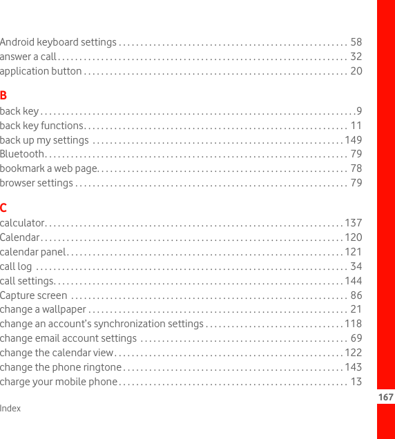 Index 167Android keyboard settings . . . . . . . . . . . . . . . . . . . . . . . . . . . . . . . . . . . . . . . . . . . . . . . . . . . . . 58answer a call. . . . . . . . . . . . . . . . . . . . . . . . . . . . . . . . . . . . . . . . . . . . . . . . . . . . . . . . . . . . . . . . . . .  32application button . . . . . . . . . . . . . . . . . . . . . . . . . . . . . . . . . . . . . . . . . . . . . . . . . . . . . . . . . . . . . 20Bback key . . . . . . . . . . . . . . . . . . . . . . . . . . . . . . . . . . . . . . . . . . . . . . . . . . . . . . . . . . . . . . . . . . . . . . . . .9back key functions. . . . . . . . . . . . . . . . . . . . . . . . . . . . . . . . . . . . . . . . . . . . . . . . . . . . . . . . . . . . . 11back up my settings  . . . . . . . . . . . . . . . . . . . . . . . . . . . . . . . . . . . . . . . . . . . . . . . . . . . . . . . . . . 149Bluetooth. . . . . . . . . . . . . . . . . . . . . . . . . . . . . . . . . . . . . . . . . . . . . . . . . . . . . . . . . . . . . . . . . . . . . . 79bookmark a web page. . . . . . . . . . . . . . . . . . . . . . . . . . . . . . . . . . . . . . . . . . . . . . . . . . . . . . . . . . 78browser settings . . . . . . . . . . . . . . . . . . . . . . . . . . . . . . . . . . . . . . . . . . . . . . . . . . . . . . . . . . . . . . . 79Ccalculator. . . . . . . . . . . . . . . . . . . . . . . . . . . . . . . . . . . . . . . . . . . . . . . . . . . . . . . . . . . . . . . . . . . . . 137Calendar. . . . . . . . . . . . . . . . . . . . . . . . . . . . . . . . . . . . . . . . . . . . . . . . . . . . . . . . . . . . . . . . . . . . . . 120calendar panel. . . . . . . . . . . . . . . . . . . . . . . . . . . . . . . . . . . . . . . . . . . . . . . . . . . . . . . . . . . . . . . . 121call log  . . . . . . . . . . . . . . . . . . . . . . . . . . . . . . . . . . . . . . . . . . . . . . . . . . . . . . . . . . . . . . . . . . . . . . . . 34call settings. . . . . . . . . . . . . . . . . . . . . . . . . . . . . . . . . . . . . . . . . . . . . . . . . . . . . . . . . . . . . . . . . . . 144Capture screen  . . . . . . . . . . . . . . . . . . . . . . . . . . . . . . . . . . . . . . . . . . . . . . . . . . . . . . . . . . . . . . . . 86change a wallpaper . . . . . . . . . . . . . . . . . . . . . . . . . . . . . . . . . . . . . . . . . . . . . . . . . . . . . . . . . . . . 21change an account’s synchronization settings . . . . . . . . . . . . . . . . . . . . . . . . . . . . . . . . 118change email account settings  . . . . . . . . . . . . . . . . . . . . . . . . . . . . . . . . . . . . . . . . . . . . . . . . 69change the calendar view. . . . . . . . . . . . . . . . . . . . . . . . . . . . . . . . . . . . . . . . . . . . . . . . . . . . . 122change the phone ringtone . . . . . . . . . . . . . . . . . . . . . . . . . . . . . . . . . . . . . . . . . . . . . . . . . . . 143charge your mobile phone. . . . . . . . . . . . . . . . . . . . . . . . . . . . . . . . . . . . . . . . . . . . . . . . . . . . . 13