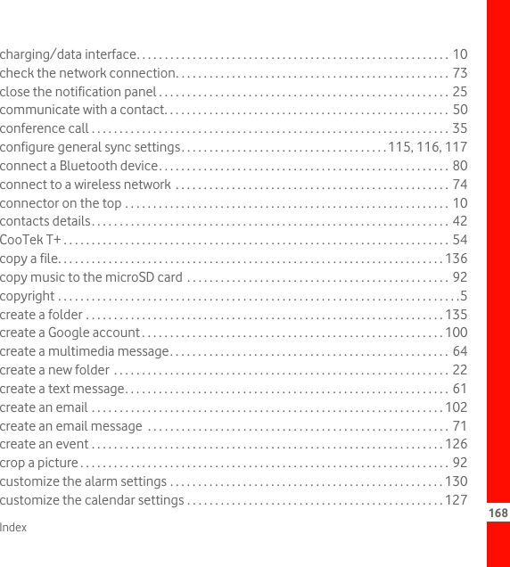 Index 168charging/data interface. . . . . . . . . . . . . . . . . . . . . . . . . . . . . . . . . . . . . . . . . . . . . . . . . . . . . . . . 10check the network connection. . . . . . . . . . . . . . . . . . . . . . . . . . . . . . . . . . . . . . . . . . . . . . . . . 73close the notification panel . . . . . . . . . . . . . . . . . . . . . . . . . . . . . . . . . . . . . . . . . . . . . . . . . . . . 25communicate with a contact. . . . . . . . . . . . . . . . . . . . . . . . . . . . . . . . . . . . . . . . . . . . . . . . . . . 50conference call . . . . . . . . . . . . . . . . . . . . . . . . . . . . . . . . . . . . . . . . . . . . . . . . . . . . . . . . . . . . . . . . 35configure general sync settings. . . . . . . . . . . . . . . . . . . . . . . . . . . . . . . . . . . . .115, 116, 117connect a Bluetooth device. . . . . . . . . . . . . . . . . . . . . . . . . . . . . . . . . . . . . . . . . . . . . . . . . . . . 80connect to a wireless network  . . . . . . . . . . . . . . . . . . . . . . . . . . . . . . . . . . . . . . . . . . . . . . . . . 74connector on the top . . . . . . . . . . . . . . . . . . . . . . . . . . . . . . . . . . . . . . . . . . . . . . . . . . . . . . . . . . 10contacts details. . . . . . . . . . . . . . . . . . . . . . . . . . . . . . . . . . . . . . . . . . . . . . . . . . . . . . . . . . . . . . . . 42CooTek T+ . . . . . . . . . . . . . . . . . . . . . . . . . . . . . . . . . . . . . . . . . . . . . . . . . . . . . . . . . . . . . . . . . . . . . 54copy a file. . . . . . . . . . . . . . . . . . . . . . . . . . . . . . . . . . . . . . . . . . . . . . . . . . . . . . . . . . . . . . . . . . . . . 136copy music to the microSD card  . . . . . . . . . . . . . . . . . . . . . . . . . . . . . . . . . . . . . . . . . . . . . . . 92copyright . . . . . . . . . . . . . . . . . . . . . . . . . . . . . . . . . . . . . . . . . . . . . . . . . . . . . . . . . . . . . . . . . . . . . . . .5create a folder . . . . . . . . . . . . . . . . . . . . . . . . . . . . . . . . . . . . . . . . . . . . . . . . . . . . . . . . . . . . . . . . 135create a Google account . . . . . . . . . . . . . . . . . . . . . . . . . . . . . . . . . . . . . . . . . . . . . . . . . . . . . . 100create a multimedia message. . . . . . . . . . . . . . . . . . . . . . . . . . . . . . . . . . . . . . . . . . . . . . . . . . 64create a new folder  . . . . . . . . . . . . . . . . . . . . . . . . . . . . . . . . . . . . . . . . . . . . . . . . . . . . . . . . . . . . 22create a text message. . . . . . . . . . . . . . . . . . . . . . . . . . . . . . . . . . . . . . . . . . . . . . . . . . . . . . . . . . 61create an email . . . . . . . . . . . . . . . . . . . . . . . . . . . . . . . . . . . . . . . . . . . . . . . . . . . . . . . . . . . . . . . 102create an email message  . . . . . . . . . . . . . . . . . . . . . . . . . . . . . . . . . . . . . . . . . . . . . . . . . . . . . . 71create an event . . . . . . . . . . . . . . . . . . . . . . . . . . . . . . . . . . . . . . . . . . . . . . . . . . . . . . . . . . . . . . . 126crop a picture . . . . . . . . . . . . . . . . . . . . . . . . . . . . . . . . . . . . . . . . . . . . . . . . . . . . . . . . . . . . . . . . . . 92customize the alarm settings . . . . . . . . . . . . . . . . . . . . . . . . . . . . . . . . . . . . . . . . . . . . . . . . . 130customize the calendar settings . . . . . . . . . . . . . . . . . . . . . . . . . . . . . . . . . . . . . . . . . . . . . . 127