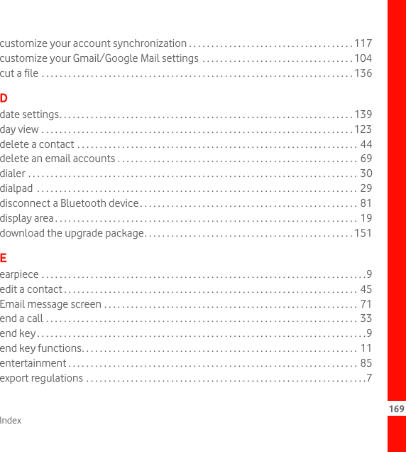 Index 169customize your account synchronization . . . . . . . . . . . . . . . . . . . . . . . . . . . . . . . . . . . . . 117customize your Gmail/Google Mail settings  . . . . . . . . . . . . . . . . . . . . . . . . . . . . . . . . . . 104cut a file . . . . . . . . . . . . . . . . . . . . . . . . . . . . . . . . . . . . . . . . . . . . . . . . . . . . . . . . . . . . . . . . . . . . . . 136Ddate settings. . . . . . . . . . . . . . . . . . . . . . . . . . . . . . . . . . . . . . . . . . . . . . . . . . . . . . . . . . . . . . . . . . 139day view . . . . . . . . . . . . . . . . . . . . . . . . . . . . . . . . . . . . . . . . . . . . . . . . . . . . . . . . . . . . . . . . . . . . . . 123delete a contact . . . . . . . . . . . . . . . . . . . . . . . . . . . . . . . . . . . . . . . . . . . . . . . . . . . . . . . . . . . . . . . 44delete an email accounts . . . . . . . . . . . . . . . . . . . . . . . . . . . . . . . . . . . . . . . . . . . . . . . . . . . . . . 69dialer . . . . . . . . . . . . . . . . . . . . . . . . . . . . . . . . . . . . . . . . . . . . . . . . . . . . . . . . . . . . . . . . . . . . . . . . . . 30dialpad  . . . . . . . . . . . . . . . . . . . . . . . . . . . . . . . . . . . . . . . . . . . . . . . . . . . . . . . . . . . . . . . . . . . . . . . . 29disconnect a Bluetooth device. . . . . . . . . . . . . . . . . . . . . . . . . . . . . . . . . . . . . . . . . . . . . . . . .  81display area. . . . . . . . . . . . . . . . . . . . . . . . . . . . . . . . . . . . . . . . . . . . . . . . . . . . . . . . . . . . . . . . . . . . 19download the upgrade package. . . . . . . . . . . . . . . . . . . . . . . . . . . . . . . . . . . . . . . . . . . . . . . 151Eearpiece . . . . . . . . . . . . . . . . . . . . . . . . . . . . . . . . . . . . . . . . . . . . . . . . . . . . . . . . . . . . . . . . . . . . . . . . .9edit a contact . . . . . . . . . . . . . . . . . . . . . . . . . . . . . . . . . . . . . . . . . . . . . . . . . . . . . . . . . . . . . . . . . . 45Email message screen . . . . . . . . . . . . . . . . . . . . . . . . . . . . . . . . . . . . . . . . . . . . . . . . . . . . . . . . . 71end a call . . . . . . . . . . . . . . . . . . . . . . . . . . . . . . . . . . . . . . . . . . . . . . . . . . . . . . . . . . . . . . . . . . . . . . 33end key . . . . . . . . . . . . . . . . . . . . . . . . . . . . . . . . . . . . . . . . . . . . . . . . . . . . . . . . . . . . . . . . . . . . . . . . . .9end key functions. . . . . . . . . . . . . . . . . . . . . . . . . . . . . . . . . . . . . . . . . . . . . . . . . . . . . . . . . . . . . . 11entertainment . . . . . . . . . . . . . . . . . . . . . . . . . . . . . . . . . . . . . . . . . . . . . . . . . . . . . . . . . . . . . . . . . 85export regulations . . . . . . . . . . . . . . . . . . . . . . . . . . . . . . . . . . . . . . . . . . . . . . . . . . . . . . . . . . . . . . .7