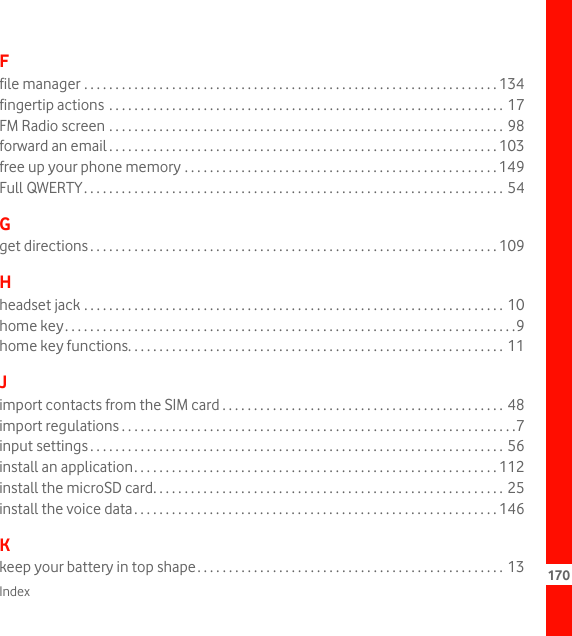 Index 170Ffile manager . . . . . . . . . . . . . . . . . . . . . . . . . . . . . . . . . . . . . . . . . . . . . . . . . . . . . . . . . . . . . . . . . . 134fingertip actions  . . . . . . . . . . . . . . . . . . . . . . . . . . . . . . . . . . . . . . . . . . . . . . . . . . . . . . . . . . . . . . . 17FM Radio screen . . . . . . . . . . . . . . . . . . . . . . . . . . . . . . . . . . . . . . . . . . . . . . . . . . . . . . . . . . . . . . . 98forward an email . . . . . . . . . . . . . . . . . . . . . . . . . . . . . . . . . . . . . . . . . . . . . . . . . . . . . . . . . . . . . . 103free up your phone memory . . . . . . . . . . . . . . . . . . . . . . . . . . . . . . . . . . . . . . . . . . . . . . . . . . 149Full QWERTY. . . . . . . . . . . . . . . . . . . . . . . . . . . . . . . . . . . . . . . . . . . . . . . . . . . . . . . . . . . . . . . . . . . 54Gget directions . . . . . . . . . . . . . . . . . . . . . . . . . . . . . . . . . . . . . . . . . . . . . . . . . . . . . . . . . . . . . . . . . 109Hheadset jack . . . . . . . . . . . . . . . . . . . . . . . . . . . . . . . . . . . . . . . . . . . . . . . . . . . . . . . . . . . . . . . . . . . 10home key. . . . . . . . . . . . . . . . . . . . . . . . . . . . . . . . . . . . . . . . . . . . . . . . . . . . . . . . . . . . . . . . . . . . . . . .9home key functions. . . . . . . . . . . . . . . . . . . . . . . . . . . . . . . . . . . . . . . . . . . . . . . . . . . . . . . . . . . . 11Jimport contacts from the SIM card . . . . . . . . . . . . . . . . . . . . . . . . . . . . . . . . . . . . . . . . . . . . . 48import regulations . . . . . . . . . . . . . . . . . . . . . . . . . . . . . . . . . . . . . . . . . . . . . . . . . . . . . . . . . . . . . . .7input settings . . . . . . . . . . . . . . . . . . . . . . . . . . . . . . . . . . . . . . . . . . . . . . . . . . . . . . . . . . . . . . . . . . 56install an application. . . . . . . . . . . . . . . . . . . . . . . . . . . . . . . . . . . . . . . . . . . . . . . . . . . . . . . . . . 112install the microSD card. . . . . . . . . . . . . . . . . . . . . . . . . . . . . . . . . . . . . . . . . . . . . . . . . . . . . . . . 25install the voice data. . . . . . . . . . . . . . . . . . . . . . . . . . . . . . . . . . . . . . . . . . . . . . . . . . . . . . . . . . 146Kkeep your battery in top shape. . . . . . . . . . . . . . . . . . . . . . . . . . . . . . . . . . . . . . . . . . . . . . . . . 13