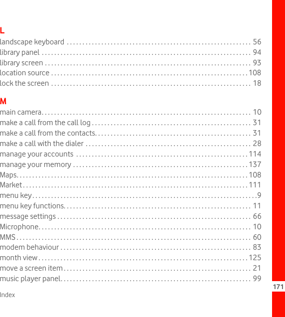 Index 171Llandscape keyboard  . . . . . . . . . . . . . . . . . . . . . . . . . . . . . . . . . . . . . . . . . . . . . . . . . . . . . . . . . . . 56library panel . . . . . . . . . . . . . . . . . . . . . . . . . . . . . . . . . . . . . . . . . . . . . . . . . . . . . . . . . . . . . . . . . . . 94library screen . . . . . . . . . . . . . . . . . . . . . . . . . . . . . . . . . . . . . . . . . . . . . . . . . . . . . . . . . . . . . . . . . . 93location source . . . . . . . . . . . . . . . . . . . . . . . . . . . . . . . . . . . . . . . . . . . . . . . . . . . . . . . . . . . . . . . 108lock the screen . . . . . . . . . . . . . . . . . . . . . . . . . . . . . . . . . . . . . . . . . . . . . . . . . . . . . . . . . . . . . . . . 18Mmain camera. . . . . . . . . . . . . . . . . . . . . . . . . . . . . . . . . . . . . . . . . . . . . . . . . . . . . . . . . . . . . . . . . . . 10make a call from the call log . . . . . . . . . . . . . . . . . . . . . . . . . . . . . . . . . . . . . . . . . . . . . . . . . . .  31make a call from the contacts. . . . . . . . . . . . . . . . . . . . . . . . . . . . . . . . . . . . . . . . . . . . . . . . . . 31make a call with the dialer . . . . . . . . . . . . . . . . . . . . . . . . . . . . . . . . . . . . . . . . . . . . . . . . . . . . .  28manage your accounts  . . . . . . . . . . . . . . . . . . . . . . . . . . . . . . . . . . . . . . . . . . . . . . . . . . . . . . . 114manage your memory . . . . . . . . . . . . . . . . . . . . . . . . . . . . . . . . . . . . . . . . . . . . . . . . . . . . . . . . 137Maps. . . . . . . . . . . . . . . . . . . . . . . . . . . . . . . . . . . . . . . . . . . . . . . . . . . . . . . . . . . . . . . . . . . . . . . . . . 108Market . . . . . . . . . . . . . . . . . . . . . . . . . . . . . . . . . . . . . . . . . . . . . . . . . . . . . . . . . . . . . . . . . . . . . . . . 111menu key. . . . . . . . . . . . . . . . . . . . . . . . . . . . . . . . . . . . . . . . . . . . . . . . . . . . . . . . . . . . . . . . . . . . . . . .9menu key functions. . . . . . . . . . . . . . . . . . . . . . . . . . . . . . . . . . . . . . . . . . . . . . . . . . . . . . . . . . . . 11message settings . . . . . . . . . . . . . . . . . . . . . . . . . . . . . . . . . . . . . . . . . . . . . . . . . . . . . . . . . . . . . . 66Microphone. . . . . . . . . . . . . . . . . . . . . . . . . . . . . . . . . . . . . . . . . . . . . . . . . . . . . . . . . . . . . . . . . . . . 10MMS . . . . . . . . . . . . . . . . . . . . . . . . . . . . . . . . . . . . . . . . . . . . . . . . . . . . . . . . . . . . . . . . . . . . . . . . . . . 60modem behaviour . . . . . . . . . . . . . . . . . . . . . . . . . . . . . . . . . . . . . . . . . . . . . . . . . . . . . . . . . . . . . 83month view . . . . . . . . . . . . . . . . . . . . . . . . . . . . . . . . . . . . . . . . . . . . . . . . . . . . . . . . . . . . . . . . . . . 125move a screen item . . . . . . . . . . . . . . . . . . . . . . . . . . . . . . . . . . . . . . . . . . . . . . . . . . . . . . . . . . . . 21music player panel. . . . . . . . . . . . . . . . . . . . . . . . . . . . . . . . . . . . . . . . . . . . . . . . . . . . . . . . . . . . . 99