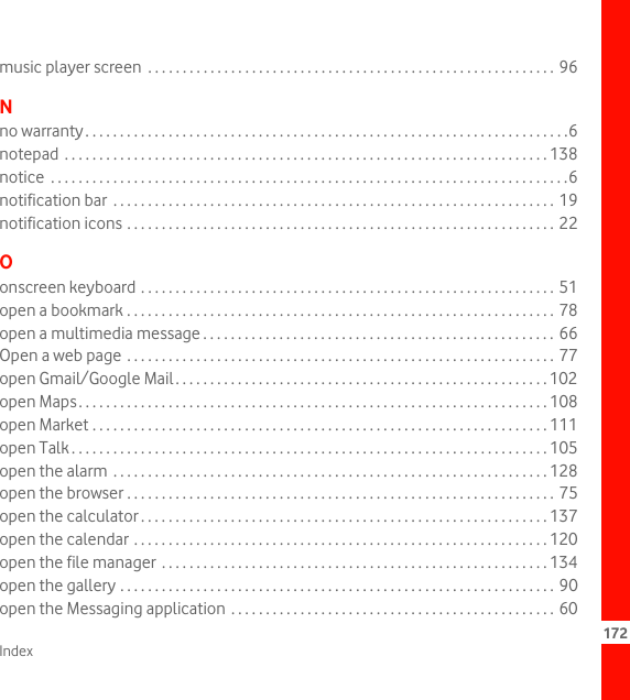 Index 172music player screen  . . . . . . . . . . . . . . . . . . . . . . . . . . . . . . . . . . . . . . . . . . . . . . . . . . . . . . . . . . . 96Nno warranty. . . . . . . . . . . . . . . . . . . . . . . . . . . . . . . . . . . . . . . . . . . . . . . . . . . . . . . . . . . . . . . . . . . . . .6notepad  . . . . . . . . . . . . . . . . . . . . . . . . . . . . . . . . . . . . . . . . . . . . . . . . . . . . . . . . . . . . . . . . . . . . . . 138notice  . . . . . . . . . . . . . . . . . . . . . . . . . . . . . . . . . . . . . . . . . . . . . . . . . . . . . . . . . . . . . . . . . . . . . . . . . . .6notification bar  . . . . . . . . . . . . . . . . . . . . . . . . . . . . . . . . . . . . . . . . . . . . . . . . . . . . . . . . . . . . . . . . 19notification icons . . . . . . . . . . . . . . . . . . . . . . . . . . . . . . . . . . . . . . . . . . . . . . . . . . . . . . . . . . . . . . 22Oonscreen keyboard . . . . . . . . . . . . . . . . . . . . . . . . . . . . . . . . . . . . . . . . . . . . . . . . . . . . . . . . . . . . 51open a bookmark . . . . . . . . . . . . . . . . . . . . . . . . . . . . . . . . . . . . . . . . . . . . . . . . . . . . . . . . . . . . . . 78open a multimedia message . . . . . . . . . . . . . . . . . . . . . . . . . . . . . . . . . . . . . . . . . . . . . . . . . . .  66Open a web page  . . . . . . . . . . . . . . . . . . . . . . . . . . . . . . . . . . . . . . . . . . . . . . . . . . . . . . . . . . . . . . 77open Gmail/Google Mail. . . . . . . . . . . . . . . . . . . . . . . . . . . . . . . . . . . . . . . . . . . . . . . . . . . . . . 102open Maps. . . . . . . . . . . . . . . . . . . . . . . . . . . . . . . . . . . . . . . . . . . . . . . . . . . . . . . . . . . . . . . . . . . . 108open Market . . . . . . . . . . . . . . . . . . . . . . . . . . . . . . . . . . . . . . . . . . . . . . . . . . . . . . . . . . . . . . . . . . 111open Talk . . . . . . . . . . . . . . . . . . . . . . . . . . . . . . . . . . . . . . . . . . . . . . . . . . . . . . . . . . . . . . . . . . . . . 105open the alarm . . . . . . . . . . . . . . . . . . . . . . . . . . . . . . . . . . . . . . . . . . . . . . . . . . . . . . . . . . . . . . . 128open the browser . . . . . . . . . . . . . . . . . . . . . . . . . . . . . . . . . . . . . . . . . . . . . . . . . . . . . . . . . . . . . . 75open the calculator . . . . . . . . . . . . . . . . . . . . . . . . . . . . . . . . . . . . . . . . . . . . . . . . . . . . . . . . . . . 137open the calendar . . . . . . . . . . . . . . . . . . . . . . . . . . . . . . . . . . . . . . . . . . . . . . . . . . . . . . . . . . . . 120open the file manager  . . . . . . . . . . . . . . . . . . . . . . . . . . . . . . . . . . . . . . . . . . . . . . . . . . . . . . . . 134open the gallery . . . . . . . . . . . . . . . . . . . . . . . . . . . . . . . . . . . . . . . . . . . . . . . . . . . . . . . . . . . . . . . 90open the Messaging application  . . . . . . . . . . . . . . . . . . . . . . . . . . . . . . . . . . . . . . . . . . . . . . . 60