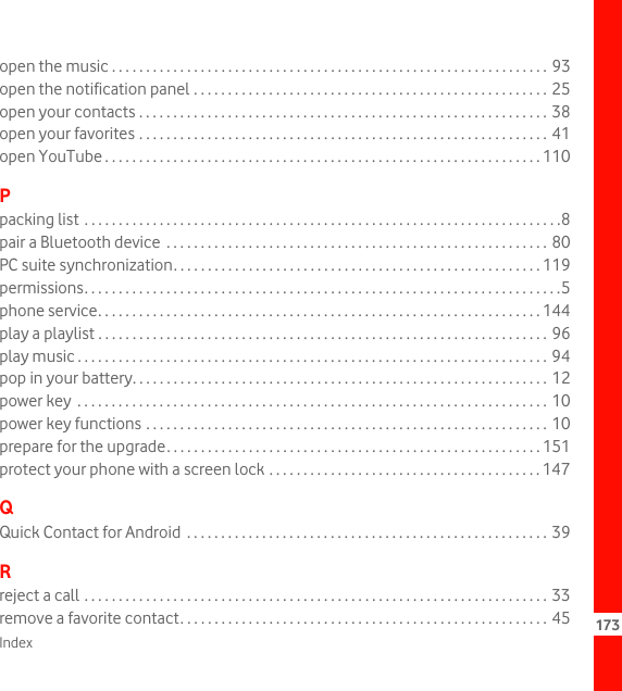 Index 173open the music . . . . . . . . . . . . . . . . . . . . . . . . . . . . . . . . . . . . . . . . . . . . . . . . . . . . . . . . . . . . . . . . 93open the notification panel . . . . . . . . . . . . . . . . . . . . . . . . . . . . . . . . . . . . . . . . . . . . . . . . . . . . 25open your contacts . . . . . . . . . . . . . . . . . . . . . . . . . . . . . . . . . . . . . . . . . . . . . . . . . . . . . . . . . . . . 38open your favorites . . . . . . . . . . . . . . . . . . . . . . . . . . . . . . . . . . . . . . . . . . . . . . . . . . . . . . . . . . . . 41open YouTube . . . . . . . . . . . . . . . . . . . . . . . . . . . . . . . . . . . . . . . . . . . . . . . . . . . . . . . . . . . . . . . . 110Ppacking list  . . . . . . . . . . . . . . . . . . . . . . . . . . . . . . . . . . . . . . . . . . . . . . . . . . . . . . . . . . . . . . . . . . . . . .8pair a Bluetooth device  . . . . . . . . . . . . . . . . . . . . . . . . . . . . . . . . . . . . . . . . . . . . . . . . . . . . . . . . 80PC suite synchronization. . . . . . . . . . . . . . . . . . . . . . . . . . . . . . . . . . . . . . . . . . . . . . . . . . . . . . 119permissions. . . . . . . . . . . . . . . . . . . . . . . . . . . . . . . . . . . . . . . . . . . . . . . . . . . . . . . . . . . . . . . . . . . . . .5phone service. . . . . . . . . . . . . . . . . . . . . . . . . . . . . . . . . . . . . . . . . . . . . . . . . . . . . . . . . . . . . . . . . 144play a playlist . . . . . . . . . . . . . . . . . . . . . . . . . . . . . . . . . . . . . . . . . . . . . . . . . . . . . . . . . . . . . . . . . . 96play music . . . . . . . . . . . . . . . . . . . . . . . . . . . . . . . . . . . . . . . . . . . . . . . . . . . . . . . . . . . . . . . . . . . . . 94pop in your battery. . . . . . . . . . . . . . . . . . . . . . . . . . . . . . . . . . . . . . . . . . . . . . . . . . . . . . . . . . . . . 12power key  . . . . . . . . . . . . . . . . . . . . . . . . . . . . . . . . . . . . . . . . . . . . . . . . . . . . . . . . . . . . . . . . . . . . . 10power key functions . . . . . . . . . . . . . . . . . . . . . . . . . . . . . . . . . . . . . . . . . . . . . . . . . . . . . . . . . . . 10prepare for the upgrade. . . . . . . . . . . . . . . . . . . . . . . . . . . . . . . . . . . . . . . . . . . . . . . . . . . . . . . 151protect your phone with a screen lock . . . . . . . . . . . . . . . . . . . . . . . . . . . . . . . . . . . . . . . . 147QQuick Contact for Android  . . . . . . . . . . . . . . . . . . . . . . . . . . . . . . . . . . . . . . . . . . . . . . . . . . . . . 39Rreject a call . . . . . . . . . . . . . . . . . . . . . . . . . . . . . . . . . . . . . . . . . . . . . . . . . . . . . . . . . . . . . . . . . . . . 33remove a favorite contact. . . . . . . . . . . . . . . . . . . . . . . . . . . . . . . . . . . . . . . . . . . . . . . . . . . . . . 45