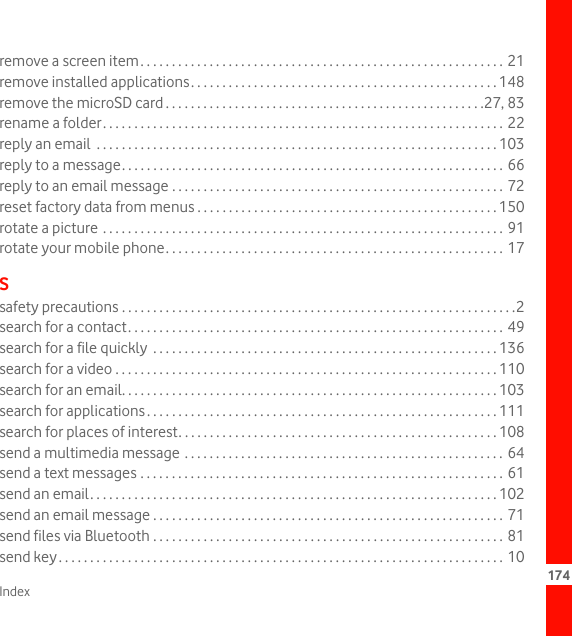 Index 174remove a screen item. . . . . . . . . . . . . . . . . . . . . . . . . . . . . . . . . . . . . . . . . . . . . . . . . . . . . . . . . . 21remove installed applications. . . . . . . . . . . . . . . . . . . . . . . . . . . . . . . . . . . . . . . . . . . . . . . . . 148remove the microSD card . . . . . . . . . . . . . . . . . . . . . . . . . . . . . . . . . . . . . . . . . . . . . . . . . . .27, 83rename a folder. . . . . . . . . . . . . . . . . . . . . . . . . . . . . . . . . . . . . . . . . . . . . . . . . . . . . . . . . . . . . . . . 22reply an email  . . . . . . . . . . . . . . . . . . . . . . . . . . . . . . . . . . . . . . . . . . . . . . . . . . . . . . . . . . . . . . . . 103reply to a message. . . . . . . . . . . . . . . . . . . . . . . . . . . . . . . . . . . . . . . . . . . . . . . . . . . . . . . . . . . . . 66reply to an email message . . . . . . . . . . . . . . . . . . . . . . . . . . . . . . . . . . . . . . . . . . . . . . . . . . . . . 72reset factory data from menus . . . . . . . . . . . . . . . . . . . . . . . . . . . . . . . . . . . . . . . . . . . . . . . . 150rotate a picture . . . . . . . . . . . . . . . . . . . . . . . . . . . . . . . . . . . . . . . . . . . . . . . . . . . . . . . . . . . . . . . . 91rotate your mobile phone. . . . . . . . . . . . . . . . . . . . . . . . . . . . . . . . . . . . . . . . . . . . . . . . . . . . . . 17Ssafety precautions . . . . . . . . . . . . . . . . . . . . . . . . . . . . . . . . . . . . . . . . . . . . . . . . . . . . . . . . . . . . . . .2search for a contact. . . . . . . . . . . . . . . . . . . . . . . . . . . . . . . . . . . . . . . . . . . . . . . . . . . . . . . . . . . . 49search for a file quickly  . . . . . . . . . . . . . . . . . . . . . . . . . . . . . . . . . . . . . . . . . . . . . . . . . . . . . . . 136search for a video . . . . . . . . . . . . . . . . . . . . . . . . . . . . . . . . . . . . . . . . . . . . . . . . . . . . . . . . . . . . . 110search for an email. . . . . . . . . . . . . . . . . . . . . . . . . . . . . . . . . . . . . . . . . . . . . . . . . . . . . . . . . . . . 103search for applications. . . . . . . . . . . . . . . . . . . . . . . . . . . . . . . . . . . . . . . . . . . . . . . . . . . . . . . . 111search for places of interest. . . . . . . . . . . . . . . . . . . . . . . . . . . . . . . . . . . . . . . . . . . . . . . . . . . 108send a multimedia message . . . . . . . . . . . . . . . . . . . . . . . . . . . . . . . . . . . . . . . . . . . . . . . . . . . 64send a text messages . . . . . . . . . . . . . . . . . . . . . . . . . . . . . . . . . . . . . . . . . . . . . . . . . . . . . . . . . .  61send an email. . . . . . . . . . . . . . . . . . . . . . . . . . . . . . . . . . . . . . . . . . . . . . . . . . . . . . . . . . . . . . . . . 102send an email message . . . . . . . . . . . . . . . . . . . . . . . . . . . . . . . . . . . . . . . . . . . . . . . . . . . . . . . . 71send files via Bluetooth . . . . . . . . . . . . . . . . . . . . . . . . . . . . . . . . . . . . . . . . . . . . . . . . . . . . . . . . 81send key. . . . . . . . . . . . . . . . . . . . . . . . . . . . . . . . . . . . . . . . . . . . . . . . . . . . . . . . . . . . . . . . . . . . . . . 10