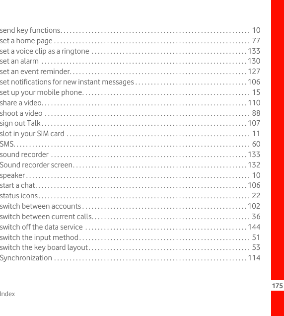 Index 175send key functions. . . . . . . . . . . . . . . . . . . . . . . . . . . . . . . . . . . . . . . . . . . . . . . . . . . . . . . . . . . . . 10set a home page . . . . . . . . . . . . . . . . . . . . . . . . . . . . . . . . . . . . . . . . . . . . . . . . . . . . . . . . . . . . . . . 77set a voice clip as a ringtone . . . . . . . . . . . . . . . . . . . . . . . . . . . . . . . . . . . . . . . . . . . . . . . . . . 133set an alarm  . . . . . . . . . . . . . . . . . . . . . . . . . . . . . . . . . . . . . . . . . . . . . . . . . . . . . . . . . . . . . . . . . . 130set an event reminder. . . . . . . . . . . . . . . . . . . . . . . . . . . . . . . . . . . . . . . . . . . . . . . . . . . . . . . . . 127set notifications for new instant messages . . . . . . . . . . . . . . . . . . . . . . . . . . . . . . . . . . . . 106set up your mobile phone. . . . . . . . . . . . . . . . . . . . . . . . . . . . . . . . . . . . . . . . . . . . . . . . . . . . . . 15share a video. . . . . . . . . . . . . . . . . . . . . . . . . . . . . . . . . . . . . . . . . . . . . . . . . . . . . . . . . . . . . . . . . . 110shoot a video . . . . . . . . . . . . . . . . . . . . . . . . . . . . . . . . . . . . . . . . . . . . . . . . . . . . . . . . . . . . . . . . . . 88sign out Talk . . . . . . . . . . . . . . . . . . . . . . . . . . . . . . . . . . . . . . . . . . . . . . . . . . . . . . . . . . . . . . . . . . 107slot in your SIM card . . . . . . . . . . . . . . . . . . . . . . . . . . . . . . . . . . . . . . . . . . . . . . . . . . . . . . . . . . . 11SMS. . . . . . . . . . . . . . . . . . . . . . . . . . . . . . . . . . . . . . . . . . . . . . . . . . . . . . . . . . . . . . . . . . . . . . . . . . . . 60sound recorder  . . . . . . . . . . . . . . . . . . . . . . . . . . . . . . . . . . . . . . . . . . . . . . . . . . . . . . . . . . . . . . . 133Sound recorder screen. . . . . . . . . . . . . . . . . . . . . . . . . . . . . . . . . . . . . . . . . . . . . . . . . . . . . . . . 132speaker . . . . . . . . . . . . . . . . . . . . . . . . . . . . . . . . . . . . . . . . . . . . . . . . . . . . . . . . . . . . . . . . . . . . . . . . 10start a chat. . . . . . . . . . . . . . . . . . . . . . . . . . . . . . . . . . . . . . . . . . . . . . . . . . . . . . . . . . . . . . . . . . . . 106status icons. . . . . . . . . . . . . . . . . . . . . . . . . . . . . . . . . . . . . . . . . . . . . . . . . . . . . . . . . . . . . . . . . . . . 22switch between accounts . . . . . . . . . . . . . . . . . . . . . . . . . . . . . . . . . . . . . . . . . . . . . . . . . . . . . 102switch between current calls. . . . . . . . . . . . . . . . . . . . . . . . . . . . . . . . . . . . . . . . . . . . . . . . . . . 36switch off the data service  . . . . . . . . . . . . . . . . . . . . . . . . . . . . . . . . . . . . . . . . . . . . . . . . . . . . 144switch the input method. . . . . . . . . . . . . . . . . . . . . . . . . . . . . . . . . . . . . . . . . . . . . . . . . . . . . . . 51switch the key board layout. . . . . . . . . . . . . . . . . . . . . . . . . . . . . . . . . . . . . . . . . . . . . . . . . . . . 53Synchronization . . . . . . . . . . . . . . . . . . . . . . . . . . . . . . . . . . . . . . . . . . . . . . . . . . . . . . . . . . . . . . 114