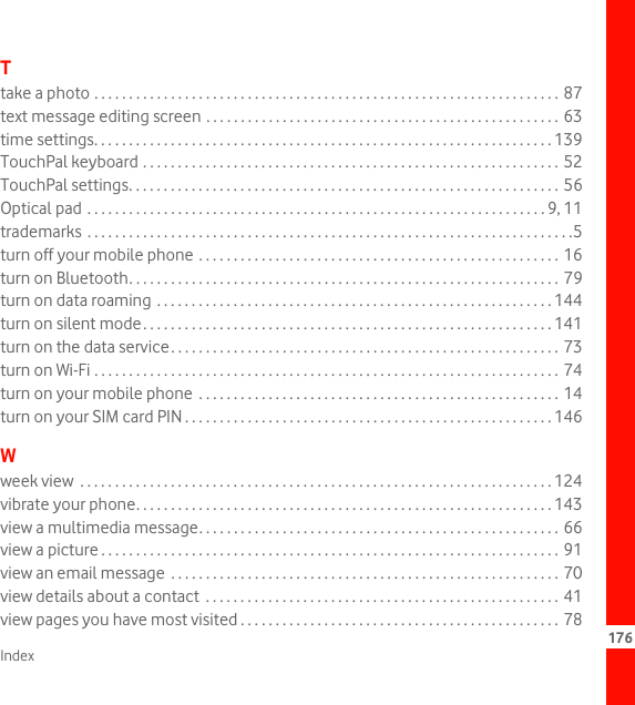 Index 176Ttake a photo . . . . . . . . . . . . . . . . . . . . . . . . . . . . . . . . . . . . . . . . . . . . . . . . . . . . . . . . . . . . . . . . . . . 87text message editing screen . . . . . . . . . . . . . . . . . . . . . . . . . . . . . . . . . . . . . . . . . . . . . . . . . . . 63time settings. . . . . . . . . . . . . . . . . . . . . . . . . . . . . . . . . . . . . . . . . . . . . . . . . . . . . . . . . . . . . . . . . . 139TouchPal keyboard . . . . . . . . . . . . . . . . . . . . . . . . . . . . . . . . . . . . . . . . . . . . . . . . . . . . . . . . . . . . 52TouchPal settings. . . . . . . . . . . . . . . . . . . . . . . . . . . . . . . . . . . . . . . . . . . . . . . . . . . . . . . . . . . . . . 56Optical pad . . . . . . . . . . . . . . . . . . . . . . . . . . . . . . . . . . . . . . . . . . . . . . . . . . . . . . . . . . . . . . . . . . 9, 11trademarks  . . . . . . . . . . . . . . . . . . . . . . . . . . . . . . . . . . . . . . . . . . . . . . . . . . . . . . . . . . . . . . . . . . . . . .5turn off your mobile phone . . . . . . . . . . . . . . . . . . . . . . . . . . . . . . . . . . . . . . . . . . . . . . . . . . . . 16turn on Bluetooth. . . . . . . . . . . . . . . . . . . . . . . . . . . . . . . . . . . . . . . . . . . . . . . . . . . . . . . . . . . . . . 79turn on data roaming  . . . . . . . . . . . . . . . . . . . . . . . . . . . . . . . . . . . . . . . . . . . . . . . . . . . . . . . . . 144turn on silent mode. . . . . . . . . . . . . . . . . . . . . . . . . . . . . . . . . . . . . . . . . . . . . . . . . . . . . . . . . . . 141turn on the data service. . . . . . . . . . . . . . . . . . . . . . . . . . . . . . . . . . . . . . . . . . . . . . . . . . . . . . . . 73turn on Wi-Fi . . . . . . . . . . . . . . . . . . . . . . . . . . . . . . . . . . . . . . . . . . . . . . . . . . . . . . . . . . . . . . . . . . . 74turn on your mobile phone  . . . . . . . . . . . . . . . . . . . . . . . . . . . . . . . . . . . . . . . . . . . . . . . . . . . . 14turn on your SIM card PIN . . . . . . . . . . . . . . . . . . . . . . . . . . . . . . . . . . . . . . . . . . . . . . . . . . . . . 146Wweek view  . . . . . . . . . . . . . . . . . . . . . . . . . . . . . . . . . . . . . . . . . . . . . . . . . . . . . . . . . . . . . . . . . . . . 124vibrate your phone. . . . . . . . . . . . . . . . . . . . . . . . . . . . . . . . . . . . . . . . . . . . . . . . . . . . . . . . . . . . 143view a multimedia message. . . . . . . . . . . . . . . . . . . . . . . . . . . . . . . . . . . . . . . . . . . . . . . . . . . . 66view a picture . . . . . . . . . . . . . . . . . . . . . . . . . . . . . . . . . . . . . . . . . . . . . . . . . . . . . . . . . . . . . . . . . . 91view an email message  . . . . . . . . . . . . . . . . . . . . . . . . . . . . . . . . . . . . . . . . . . . . . . . . . . . . . . . . 70view details about a contact  . . . . . . . . . . . . . . . . . . . . . . . . . . . . . . . . . . . . . . . . . . . . . . . . . . . 41view pages you have most visited . . . . . . . . . . . . . . . . . . . . . . . . . . . . . . . . . . . . . . . . . . . . . . 78