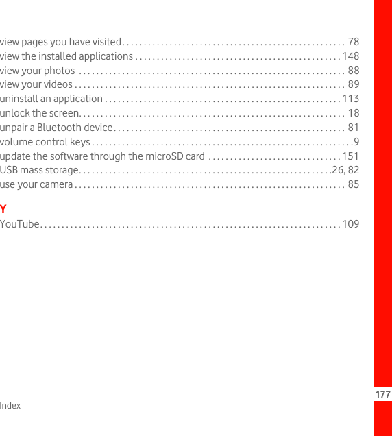 Index 177view pages you have visited. . . . . . . . . . . . . . . . . . . . . . . . . . . . . . . . . . . . . . . . . . . . . . . . . . . . 78view the installed applications . . . . . . . . . . . . . . . . . . . . . . . . . . . . . . . . . . . . . . . . . . . . . . . . 148view your photos  . . . . . . . . . . . . . . . . . . . . . . . . . . . . . . . . . . . . . . . . . . . . . . . . . . . . . . . . . . . . . . 88view your videos . . . . . . . . . . . . . . . . . . . . . . . . . . . . . . . . . . . . . . . . . . . . . . . . . . . . . . . . . . . . . . . 89uninstall an application . . . . . . . . . . . . . . . . . . . . . . . . . . . . . . . . . . . . . . . . . . . . . . . . . . . . . . . 113unlock the screen. . . . . . . . . . . . . . . . . . . . . . . . . . . . . . . . . . . . . . . . . . . . . . . . . . . . . . . . . . . . . . 18unpair a Bluetooth device. . . . . . . . . . . . . . . . . . . . . . . . . . . . . . . . . . . . . . . . . . . . . . . . . . . . . . 81volume control keys . . . . . . . . . . . . . . . . . . . . . . . . . . . . . . . . . . . . . . . . . . . . . . . . . . . . . . . . . . . . .9update the software through the microSD card  . . . . . . . . . . . . . . . . . . . . . . . . . . . . . . . 151USB mass storage. . . . . . . . . . . . . . . . . . . . . . . . . . . . . . . . . . . . . . . . . . . . . . . . . . . . . . . . . . .26, 82use your camera . . . . . . . . . . . . . . . . . . . . . . . . . . . . . . . . . . . . . . . . . . . . . . . . . . . . . . . . . . . . . . . 85YYouTube. . . . . . . . . . . . . . . . . . . . . . . . . . . . . . . . . . . . . . . . . . . . . . . . . . . . . . . . . . . . . . . . . . . . . . 109