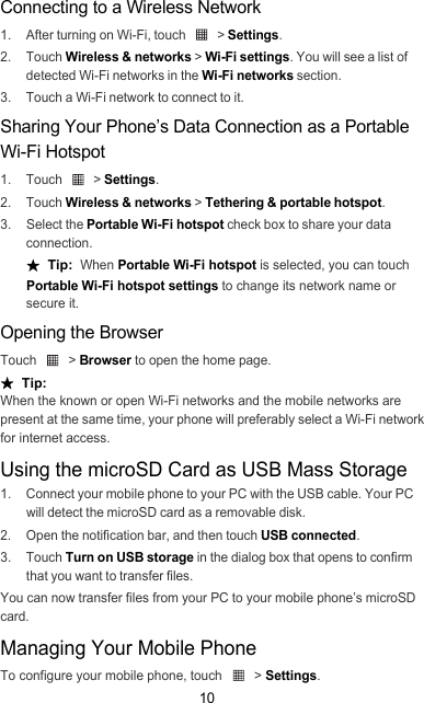 10Connecting to a Wireless Network1.  After turning on Wi-Fi, touch   &gt; Settings.2. Touch Wireless &amp; networks &gt; Wi-Fi settings. You will see a list of detected Wi-Fi networks in the Wi-Fi networks section.3.  Touch a Wi-Fi network to connect to it.Sharing Your Phone’s Data Connection as a Portable Wi-Fi Hotspot1. Touch   &gt; Settings.2. Touch Wireless &amp; networks &gt; Tethering &amp; portable hotspot.3. Select the Portable Wi-Fi hotspot check box to share your data connection.★  Tip:  When Portable Wi-Fi hotspot is selected, you can touch Portable Wi-Fi hotspot settings to change its network name or secure it.Opening the BrowserTouch  &gt; Browser to open the home page.★  Tip:  When the known or open Wi-Fi networks and the mobile networks are present at the same time, your phone will preferably select a Wi-Fi network for internet access.Using the microSD Card as USB Mass Storage1.  Connect your mobile phone to your PC with the USB cable. Your PC will detect the microSD card as a removable disk.2.  Open the notification bar, and then touch USB connected.3. Touch Turn on USB storage in the dialog box that opens to confirm that you want to transfer files.You can now transfer files from your PC to your mobile phone’s microSD card.Managing Your Mobile PhoneTo configure your mobile phone, touch   &gt; Settings.