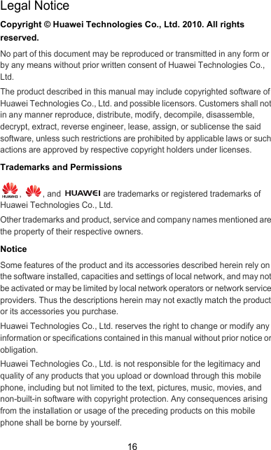 16Legal NoticeCopyright © Huawei Technologies Co., Ltd. 2010. All rights reserved.No part of this document may be reproduced or transmitted in any form or by any means without prior written consent of Huawei Technologies Co., Ltd.The product described in this manual may include copyrighted software of Huawei Technologies Co., Ltd. and possible licensors. Customers shall not in any manner reproduce, distribute, modify, decompile, disassemble, decrypt, extract, reverse engineer, lease, assign, or sublicense the said software, unless such restrictions are prohibited by applicable laws or such actions are approved by respective copyright holders under licenses.Trademarks and Permissions,  , and   are trademarks or registered trademarks of Huawei Technologies Co., Ltd.Other trademarks and product, service and company names mentioned are the property of their respective owners.NoticeSome features of the product and its accessories described herein rely on the software installed, capacities and settings of local network, and may not be activated or may be limited by local network operators or network service providers. Thus the descriptions herein may not exactly match the product or its accessories you purchase.Huawei Technologies Co., Ltd. reserves the right to change or modify any information or specifications contained in this manual without prior notice or obligation.Huawei Technologies Co., Ltd. is not responsible for the legitimacy and quality of any products that you upload or download through this mobile phone, including but not limited to the text, pictures, music, movies, and non-built-in software with copyright protection. Any consequences arising from the installation or usage of the preceding products on this mobile phone shall be borne by yourself.