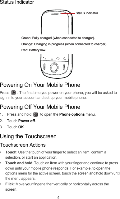 4Status IndicatorPowering On Your Mobile PhonePress  . The first time you power on your phone, you will be asked to sign in to your account and set up your mobile phone.Powering Off Your Mobile Phone1.  Press and hold   to open the Phone options menu.2. Touch Power off.3. Touch OK.Using the TouchscreenTouchscreen Actions•  Touch: Use the touch of your finger to select an item, confirm a selection, or start an application.•  Touch and hold: Touch an item with your finger and continue to press down until your mobile phone responds. For example, to open the options menu for the active screen, touch the screen and hold down until the menu appears.•  Flick: Move your finger either vertically or horizontally across the screen.Status indicatorGreen: Fully charged (when connected to charger).Orange: Charging in progress (when connected to charger).Red: Battery low.