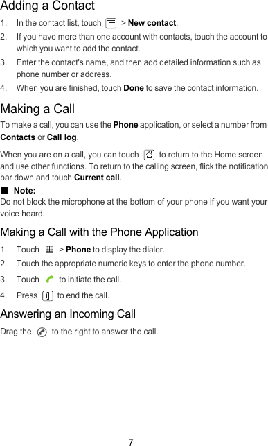 7Adding a Contact1.  In the contact list, touch   &gt; New contact.2.  If you have more than one account with contacts, touch the account to which you want to add the contact.3.  Enter the contact&apos;s name, and then add detailed information such as phone number or address.4.  When you are finished, touch Done to save the contact information.Making a CallTo make a call, you can use the Phone application, or select a number from  Contacts or Call log.When you are on a call, you can touch   to return to the Home screen and use other functions. To return to the calling screen, flick the notification bar down and touch Current call.■  Note:  Do not block the microphone at the bottom of your phone if you want your voice heard.Making a Call with the Phone Application1. Touch   &gt; Phone to display the dialer.2.  Touch the appropriate numeric keys to enter the phone number.3. Touch   to initiate the call.4. Press   to end the call.Answering an Incoming CallDrag the   to the right to answer the call.