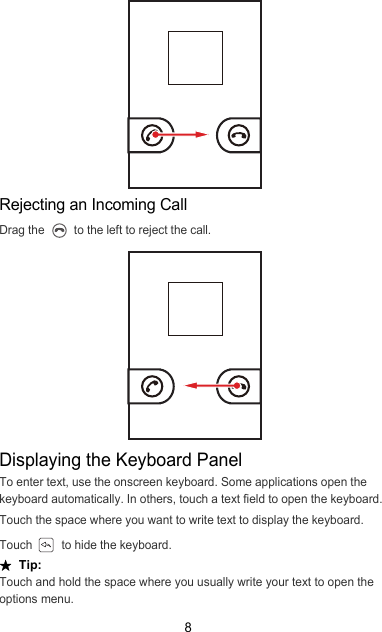 8Rejecting an Incoming CallDrag the   to the left to reject the call.Displaying the Keyboard PanelTo enter text, use the onscreen keyboard. Some applications open the keyboard automatically. In others, touch a text field to open the keyboard.Touch the space where you want to write text to display the keyboard.Touch   to hide the keyboard.★  Tip:  Touch and hold the space where you usually write your text to open the options menu.