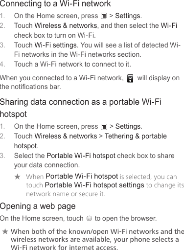 Connecting to a Wi-Fi network1.  On the Home screen, press &gt; Settings.2.  Touch Wireless &amp; networks, and then select the Wi-Fi check box to turn on Wi-Fi.3.  Touch Wi-Fi settings. You will see a list of detected Wi-Fi networks in the Wi-Fi networks section.4.  Touch a Wi-Fi network to connect to it.When you connected to a Wi-Fi network,  will display on the notiﬁcations bar.Sharing data connection as a portable Wi-Fi hotspot1.  On the Home screen, press &gt; Settings.2.  Touch Wireless &amp; networks &gt; Tethering &amp; portable hotspot.3.  Select the Portable Wi-Fi hotspot check box to share your data connection. ★When Portable Wi-Fi hotspot is selected, you can touch Portable Wi-Fi hotspot settings to change its network name or secure it.Opening a web pageOn the Home screen, touch to open the browser.★★When★both★of★the★known/open★Wi-Fi★networks★and★the★wireless★networks★are★available,★your★phone★selects★a★Wi-Fi★network★for★internet★access.