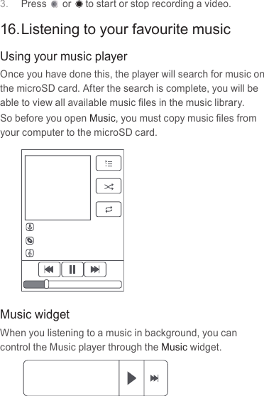 3.  Press or  to start or stop recording a video.16. Listening to your favourite musicUsing your music playerOnce you have done this, the player will search for music on the microSD card. After the search is complete, you will be able to view all available music ﬁles in the music library. So before you open Music, you must copy music ﬁles from your computer to the microSD card.Music widgetWhen you listening to a music in background, you can control the Music player through the Music widget.