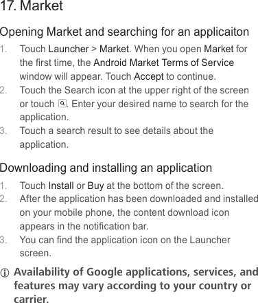 17. MarketOpening Market and searching for an applicaiton1.  Touch Launcher &gt; Market. When you open Market for the ﬁrst time, the Android Market Terms of Service window will appear. Touch Accept to continue.2.  Touch the Search icon at the upper right of the screen or touch . Enter your desired name to search for the application.3.  Touch a search result to see details about the application.Downloading and installing an application1.  Touch Install or Buy at the bottom of the screen.2.  After the application has been downloaded and installed on your mobile phone, the content download icon appears in the notiﬁcation bar.3.  You can ﬁnd the application icon on the Launcher screen. LLAvailabilityLofLGoogleLapplications,Lservices,LandLfeaturesLmayLvaryLaccordingLtoLyourLcountryLorLcarrier.