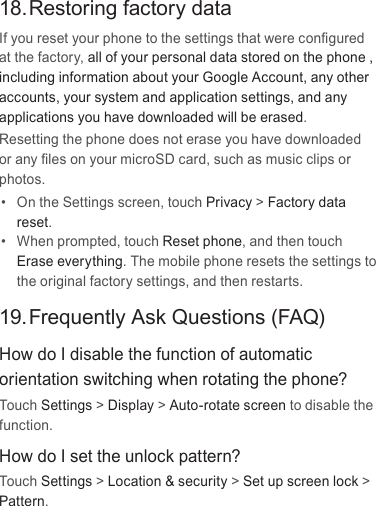 18. Restoring factory dataIf you reset your phone to the settings that were conﬁgured at the factory, all of your personal data stored on the phone , including information about your Google Account, any other accounts, your system and application settings, and any applications you have downloaded will be erased. Resetting the phone does not erase you have downloaded or any ﬁles on your microSD card, such as music clips or photos.•  On the Settings screen, touch Privacy &gt; Factory data reset.•  When prompted, touch Reset phone, and then touch Erase everything. The mobile phone resets the settings to the original factory settings, and then restarts.19. Frequently Ask Questions (FAQ)How do I disable the function of automatic orientation switching when rotating the phone?Touch Settings &gt; Display &gt; Auto-rotate screen to disable the function.How do I set the unlock pattern?Touch Settings &gt; Location &amp; security &gt; Set up screen lock &gt; Pattern.