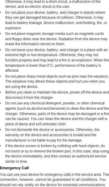 Otherwise, it may lead to a short circuit, a malfunction of the device, and an electric shock to the user.•   Do not place your device, battery, and charger in places where they can get damaged because of collision. Otherwise, it may lead to battery leakage, device malfunction, overheating, fire, or explosion.•   Do not place magnetic storage media such as magnetic cards and floppy disks near the device. Radiation from the device may erase the information stored on them.•   Do not leave your device, battery, and charger in a place with an extreme high or low temperature. Otherwise, they may not function properly and may lead to a fire or an explosion. When the temperature is lower than 0°C, performance of the battery is affected.•   Do not place sharp metal objects such as pins near the earpiece. The earpiece may attract these objects and hurt you when you are using the device.•   Before you clean or maintain the device, power off the device and disconnect it from the charger.•   Do not use any chemical detergent, powder, or other chemical agents (such as alcohol and benzene) to clean the device and the charger. Otherwise, parts of the device may be damaged or a fire can be caused. You can clean the device and the charger with a piece of damp and soft antistatic cloth.•   Do not dismantle the device or accessories. Otherwise, the warranty on the device and accessories is invalid and the manufacturer is not liable to pay for the damage.•   If the device screen is broken by colliding with hard objects, do not touch or try to remove the broken part. In this case, stop using the device immediately, and then contact an authorized service center in time.Emergency CallYou can use your device for emergency calls in the service area. The connection, however, cannot be guaranteed in all conditions. You should not rely solely on the device for essential communications.