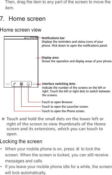 Then, drag the item to any part of the screen to move the item.7.  Home screenHome screen view★★Touch★and★hold★the★small★dots★on★the★lower★left★or★right★of★the★screen★to★view★thumbnails★of★the★Home★screen★and★its★extensions,★which★you★can★touch★to★open.Locking the screen•  When your mobile phone is on, press to lock the screen. When the screen is locked, you can still receive messages and calls.•  If you leave your mobile phone idle for a while, the screen will lock automatically.10:23 AMTouch to open the Phone screen.Touch to open the Launcher screen.Touch to open Browser.Notifications bar:Displays the reminders and status icons of your phone. Flick down to open the notifications panel.Display area: Shows the operation and display areas of your phone.Interface switching dots: Indicate the number of the screens on the left or right. Touch the left or right dots to switch between the screens.