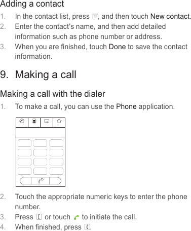 Adding a contact1.  In the contact list, press , and then touch New contact.2.  Enter the contact&apos;s name, and then add detailed information such as phone number or address.3.  When you are ﬁnished, touch Done to save the contact information.9.  Making a callMaking a call with the dialer1.  To make a call, you can use the Phone application.2.  Touch the appropriate numeric keys to enter the phone number.3.  Press or touch to initiate the call.4.  When ﬁnished, press .