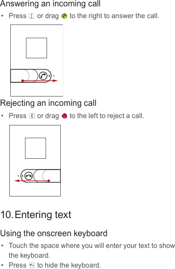 Answering an incoming call•  Press or drag to the right to answer the call.Rejecting an incoming call•  Press or drag to the left to reject a call.10. Entering textUsing the onscreen keyboard•  Touch the space where you will enter your text to show the keyboard.•  Press to hide the keyboard.