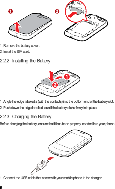 61. Remove the battery cover.2. Insert the SIM card.2.2.2  Installing the Battery1. Angle the edge labeled a (with the contacts) into the bottom end of the battery slot.2. Push down the edge labelled b until the battery clicks firmly into place.2.2.3  Charging the BatteryBefore charging the battery, ensure that it has been properly inserted into your phone.1. Connect the USB cable that came with your mobile phone to the charger.1 2