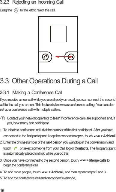 163.2.3  Rejecting an Incoming CallDrag the   to the left to reject the call.3.3  Other Operations During a Call3.3.1  Making a Conference CallIf you receive a new call while you are already on a call, you can connect the second call to the call you are on. This feature is known as conference calling. You can also set up a conference call with multiple callers.Contact your network operator to learn if conference calls are supported and, if yes, how many can participate.1. To initiate a conference call, dial the number of the first participant. After you have connected to the first participant, keep the connection open, touch   &gt; Add call.2. Enter the phone number of the next person you want to join the conversation and touch  , or select someone from your Call log or Contacts. The first participant is automatically placed on hold while you do this.3. Once you have connected to the second person, touch   &gt; Merge calls to begin the conference call.4. To add more people, touch   &gt; Add call, and then repeat steps 2 and 3.5. To end the conference call and disconnect everyone, .