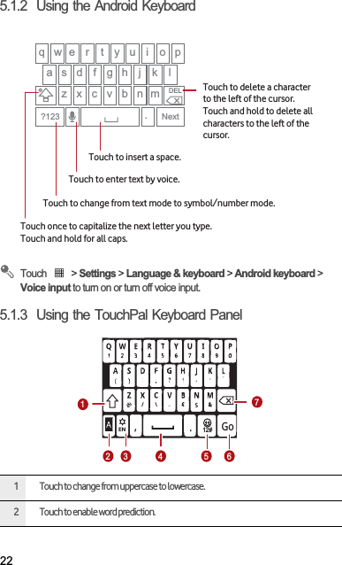 225.1.2  Using the Android KeyboardTouch   &gt; Settings &gt; Language &amp; keyboard &gt; Android keyboard &gt; Voice input to turn on or turn off voice input.5.1.3  Using the TouchPal Keyboard Panel1 Touch to change from uppercase to lowercase.2 Touch to enable word prediction.q w e r t y u i o pa s d f g h j kz x c v b n m.Next?123DELlTouch once to capitalize the next letter you type. Touch and hold for all caps.Touch to change from text mode to symbol/number mode. Touch to enter text by voice.Touch to insert a space.Touch to delete a characterto the left of the cursor. Touch and hold to delete all characters to the left of the cursor.12#EN,.Go1234 5 67