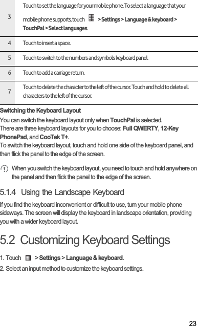 23Switching the Keyboard LayoutYou can switch the keyboard layout only when TouchPal is selected.There are three keyboard layouts for you to choose: Full QWERTY,12-Key PhonePad, and CooTek T+.To switch the keyboard layout, touch and hold one side of the keyboard panel, and then flick the panel to the edge of the screen. When you switch the keyboard layout, you need to touch and hold anywhere on the panel and then flick the panel to the edge of the screen. 5.1.4  Using the Landscape KeyboardIf you find the keyboard inconvenient or difficult to use, turn your mobile phone sideways. The screen will display the keyboard in landscape orientation, providing you with a wider keyboard layout.5.2  Customizing Keyboard Settings1. Touch   &gt; Settings &gt; Language &amp; keyboard.2. Select an input method to customize the keyboard settings.3Touch to set the language for your mobile phone. To select a language that your mobile phone supports, touch   &gt; Settings &gt; Language &amp; keyboard &gt; TouchPal &gt; Select languages.4 Touch to insert a space.5 Touch to switch to the numbers and symbols keyboard panel.6 Touch to add a carriage return.7Touch to delete the character to the left of the cursor. Touch and hold to delete all characters to the left of the cursor.