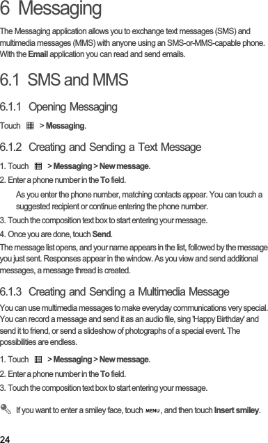246  MessagingThe Messaging application allows you to exchange text messages (SMS) and multimedia messages (MMS) with anyone using an SMS-or-MMS-capable phone. With the Email application you can read and send emails.6.1  SMS and MMS6.1.1  Opening MessagingTouch   &gt; Messaging.6.1.2  Creating and Sending a Text Message1. Touch   &gt; Messaging &gt; New message.2. Enter a phone number in the To field.As you enter the phone number, matching contacts appear. You can touch a suggested recipient or continue entering the phone number.3. Touch the composition text box to start entering your message.4. Once you are done, touch Send.The message list opens, and your name appears in the list, followed by the message you just sent. Responses appear in the window. As you view and send additional messages, a message thread is created. 6.1.3  Creating and Sending a Multimedia MessageYou can use multimedia messages to make everyday communications very special. You can record a message and send it as an audio file, sing &apos;Happy Birthday&apos; and send it to friend, or send a slideshow of photographs of a special event. The possibilities are endless.1. Touch   &gt; Messaging &gt; New message.2. Enter a phone number in the To field.3. Touch the composition text box to start entering your message.If you want to enter a smiley face, touch  , and then touch Insert smiley.