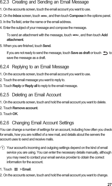 276.2.3  Creating and Sending an Email Message1. On the accounts screen, touch the email account you want to use.2. On the Inbox screen, touch  , and then touch Compose in the options panel.3. In the To field, enter the name or the email address.4. Enter the subject of your message and compose the message.To send an attachment with the message, touch  , and then touch Addattachment.5. When you are finished, touch Send.If you are not ready to send the message, touch Save as draft or touch   to save the message as a draft.6.2.4  Replying to an Email Message1. On the accounts screen, touch the email account you want to use.2. Touch the email message you want to reply to.3. Touch Reply or Reply all to reply to the email message.6.2.5  Deleting an Email Account1. On the accounts screen, touch and hold the email account you want to delete.2. Touch Remove account.3. Touch OK.6.2.6  Changing Email Account SettingsYou can change a number of settings for an account, including how often you check for emails, how you are notified of a new mail, and details about the servers the account uses to send and receive mails.Your account’s incoming and outgoing settings depend on the kind of email service you are using. You can enter the necessary details manually, although you may need to contact your email service provider to obtain the correct information for the account.1. Touch   &gt; Email.2. On the accounts screen, touch and hold the email account you want to change.