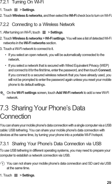 297.2.1  Turning On Wi-Fi1. Touch   &gt; Settings.2. Touch Wireless &amp; networks, and then select the Wi-Fi check box to turn on Wi-Fi.7.2.2  Connecting to a Wireless Network1. After turning on Wi-Fi, touch   &gt; Settings.2. Touch Wireless &amp; networks &gt; Wi-Fi settings. You will see a list of detected Wi-Fi networks in the Wi-Fi networks section.3. Touch a Wi-Fi network to connect to it.•  If you select an open network, you will be automatically connected to the network.•  If you select a network that is secured with Wired Equivalent Privacy (WEP) and connect to it for the first time, enter the password, and then touch Connect.If you connect to a secured wireless network that you have already used, you will not be prompted to enter the password again unless you reset your mobile phone to its default settings.On the Wi-Fi settings screen, touch Add Wi-Fi network to add a new Wi-Fi network.7.3  Sharing Your Phone’s Data ConnectionYou can share your mobile phone&apos;s data connection with a single computer via a USB cable: USB tethering. You can share your mobile phone&apos;s data connection with devices at the same time, by turning your phone into a portable Wi-Fi hotspot.7.3.1  Sharing Your Phone’s Data Connection via USBTo use USB tethering in different operating systems, you may need to prepare your computer to establish a network connection via USB.You can not share your mobile phone’s data connection and SD card via USB at the same time.1. Touch   &gt; Settings.