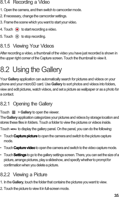 358.1.4  Recording a Video1. Open the camera, and then switch to camcorder mode.2. If necessary, change the camcorder settings.3. Frame the scene which you want to start your video.4. Touch   to start recording a video.5. Touch   to stop recording.8.1.5  Viewing Your VideosAfter recording a video, a thumbnail of the video you have just recorded is shown in the upper right corner of the Capture screen. Touch the thumbnail to view it.8.2  Using the GalleryYour Gallery application can automatically search for pictures and videos on your phone and your microSD card. Use Gallery to sort photos and videos into folders, view and edit pictures, watch videos, and set a picture as wallpaper or as a photo for a contact.8.2.1  Opening the GalleryTouch   &gt; Gallery to open the viewer.TheGallery application categorizes your pictures and videos by storage location and stores these files in folders. Touch a folder to view the pictures or videos inside.Touch   to display the gallery panel. On the panel, you can do the following:•   Touch Capture picture to open the camera and switch to the picture capture mode.•   Touch Capture video to open the camera and switch to the video capture mode.•   Touch Settings to go to the gallery settings screen. There, you can set the size of a picture, arrange pictures, play a slideshow, and specify whether to prompt for confirmation when you delete a picture.8.2.2  Viewing a Picture1. In the Gallery, touch the folder that contains the pictures you want to view.2. Touch the picture to view it in full-screen mode.