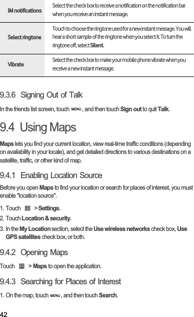 429.3.6  Signing Out of TalkIn the friends list screen, touch  , and then touch Sign out to quit Talk.9.4  Using MapsMaps lets you find your current location, view real-time traffic conditions (depending on availability in your locale), and get detailed directions to various destinations on a satellite, traffic, or other kind of map.9.4.1  Enabling Location SourceBefore you open Maps to find your location or search for places of interest, you must enable &quot;location source&quot;.1. Touch   &gt; Settings.2. Touch Location &amp; security.3. In the My Location section, select the Use wireless networks check box, Use GPS satellites check box, or both.9.4.2  Opening MapsTouch   &gt; Maps to open the application.9.4.3  Searching for Places of Interest1. On the map, touch  , and then touch Search.IM notificationsSelect the check box to receive a notification on the notification bar when you receive an instant message.Select ringtoneTouch to choose the ringtone used for a new instant message. You will hear a short sample of the ringtone when you select it. To turn the ringtone off, select Silent.VibrateSelect the check box to make your mobile phone vibrate when you receive a new instant message.