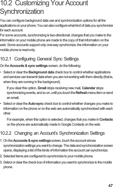 4710.2  Customizing Your Account SynchronizationYou can configure background data use and synchronization options for all the applications on your phone. You can also configure what kind of data you synchronize for each account.For some accounts, synchronizing is two-directional; changes that you make to the information on your mobile phone are made to the copy of that information on the web. Some accounts support only one-way synchronize; the information on your mobile phone is read-only.10.2.1  Configuring General Sync SettingsOn the Accounts &amp; sync settings screen, do the following:•  Select or clear the Background data check box to control whether applications and services can transmit data when you are not working with them directly (that is, when they are running in the background).If you clear this option, Gmail stops receiving new mail, Calendar stops synchronizing events, and so on, until you touch the Refresh menu item or send an email.•  Select or clear the Auto-sync check box to control whether changes you make to information on the phone or on the web are automatically synchronized with each other.For example, when this option is selected, changes that you make in Contactson the phone are automatically made in Google Contacts on the web.10.2.2  Changing an Account’s Synchronization Settings1. On the Accounts &amp; sync settings screen, touch the account whose synchronization settings you want to change. The data and synchronization screen opens, displaying a list of the kinds of information the account can synchronize.2. Selected items are configured to synchronize to your mobile phone.3. Select or clear the check box of information you want to synchronize to the mobile phone.