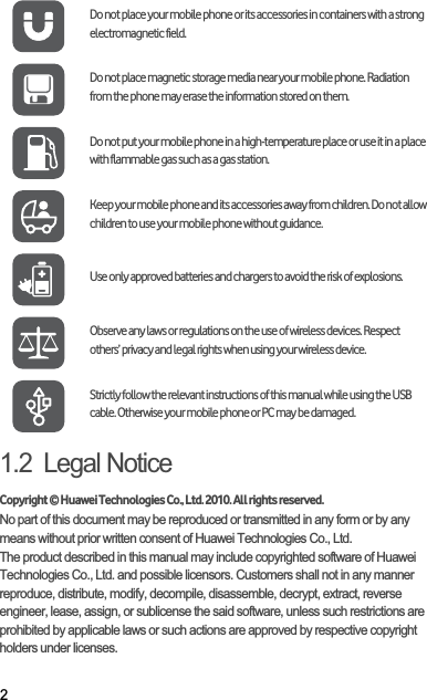 21.2  Legal NoticeCopyright © Huawei Technologies Co., Ltd. 2010. All rights reserved.No part of this document may be reproduced or transmitted in any form or by any means without prior written consent of Huawei Technologies Co., Ltd.The product described in this manual may include copyrighted software of Huawei Technologies Co., Ltd. and possible licensors. Customers shall not in any manner reproduce, distribute, modify, decompile, disassemble, decrypt, extract, reverse engineer, lease, assign, or sublicense the said software, unless such restrictions are prohibited by applicable laws or such actions are approved by respective copyright holders under licenses.Do not place your mobile phone or its accessories in containers with a strong electromagnetic field.Do not place magnetic storage media near your mobile phone. Radiation from the phone may erase the information stored on them.Do not put your mobile phone in a high-temperature place or use it in a place with flammable gas such as a gas station.Keep your mobile phone and its accessories away from children. Do not allow children to use your mobile phone without guidance.Use only approved batteries and chargers to avoid the risk of explosions.Observe any laws or regulations on the use of wireless devices. Respect others’ privacy and legal rights when using your wireless device.Strictly follow the relevant instructions of this manual while using the USB cable. Otherwise your mobile phone or PC may be damaged.