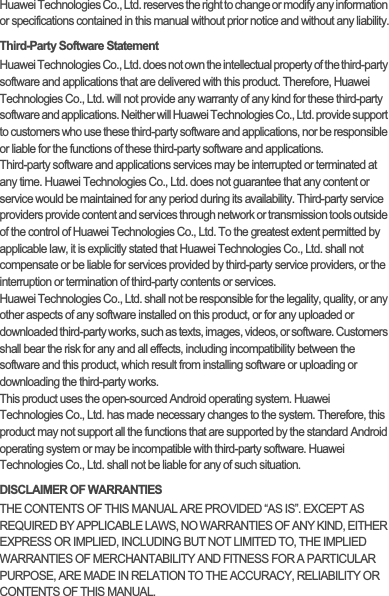 Huawei Technologies Co., Ltd. reserves the right to change or modify any information or specifications contained in this manual without prior notice and without any liability.Third-Party Software StatementHuawei Technologies Co., Ltd. does not own the intellectual property of the third-party software and applications that are delivered with this product. Therefore, Huawei Technologies Co., Ltd. will not provide any warranty of any kind for these third-party software and applications. Neither will Huawei Technologies Co., Ltd. provide support to customers who use these third-party software and applications, nor be responsible or liable for the functions of these third-party software and applications.Third-party software and applications services may be interrupted or terminated at any time. Huawei Technologies Co., Ltd. does not guarantee that any content or service would be maintained for any period during its availability. Third-party service providers provide content and services through network or transmission tools outside of the control of Huawei Technologies Co., Ltd. To the greatest extent permitted by applicable law, it is explicitly stated that Huawei Technologies Co., Ltd. shall not compensate or be liable for services provided by third-party service providers, or the interruption or termination of third-party contents or services.Huawei Technologies Co., Ltd. shall not be responsible for the legality, quality, or any other aspects of any software installed on this product, or for any uploaded or downloaded third-party works, such as texts, images, videos, or software. Customers shall bear the risk for any and all effects, including incompatibility between the software and this product, which result from installing software or uploading or downloading the third-party works.This product uses the open-sourced Android operating system. Huawei Technologies Co., Ltd. has made necessary changes to the system. Therefore, this product may not support all the functions that are supported by the standard Android operating system or may be incompatible with third-party software. Huawei Technologies Co., Ltd. shall not be liable for any of such situation.DISCLAIMER OF WARRANTIESTHE CONTENTS OF THIS MANUAL ARE PROVIDED “AS IS”. EXCEPT AS REQUIRED BY APPLICABLE LAWS, NO WARRANTIES OF ANY KIND, EITHER EXPRESS OR IMPLIED, INCLUDING BUT NOT LIMITED TO, THE IMPLIED WARRANTIES OF MERCHANTABILITY AND FITNESS FOR A PARTICULAR PURPOSE, ARE MADE IN RELATION TO THE ACCURACY, RELIABILITY OR CONTENTS OF THIS MANUAL.