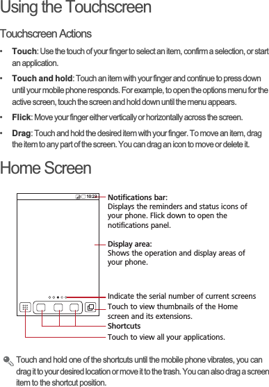 Using the TouchscreenTouchscreen Actions•Touch: Use the touch of your finger to select an item, confirm a selection, or start an application.•Touch and hold: Touch an item with your finger and continue to press down until your mobile phone responds. For example, to open the options menu for the active screen, touch the screen and hold down until the menu appears.•Flick: Move your finger either vertically or horizontally across the screen.•Drag: Touch and hold the desired item with your finger. To move an item, drag the item to any part of the screen. You can drag an icon to move or delete it.Home ScreenTouch and hold one of the shortcuts until the mobile phone vibrates, you can drag it to your desired location or move it to the trash. You can also drag a screen item to the shortcut position.10:23Touch to view all your applications.ShortcutsNotifications bar:Displays the reminders and status icons of your phone. Flick down to open the notifications panel. Display area: Shows the operation and display areas of your phone.Indicate the serial number of current screensTouch to view thumbnails of the Home screen and its extensions.