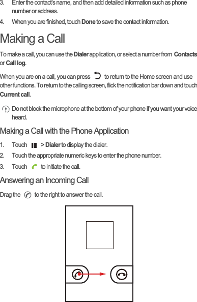 3.  Enter the contact&apos;s name, and then add detailed information such as phone number or address.4.  When you are finished, touch Done to save the contact information.Making a CallTo make a call, you can use the Dialer application, or select a number from  ContactsorCall log.When you are on a call, you can press   to return to the Home screen and use other functions. To return to the calling screen, flick the notification bar down and touch Current call.Do not block the microphone at the bottom of your phone if you want your voice heard.Making a Call with the Phone Application1. Touch   &gt; Dialer to display the dialer.2.  Touch the appropriate numeric keys to enter the phone number.3.  Touch   to initiate the call.Answering an Incoming CallDrag the   to the right to answer the call.