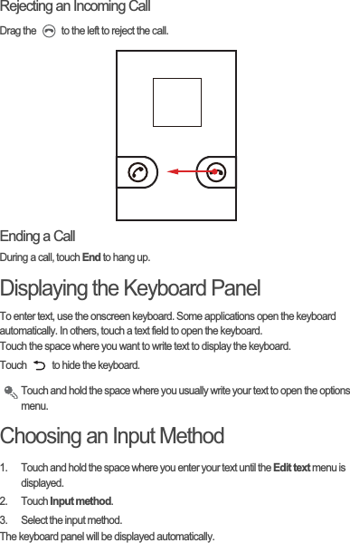 Rejecting an Incoming CallDrag the   to the left to reject the call.Ending a CallDuring a call, touch End to hang up.Displaying the Keyboard PanelTo enter text, use the onscreen keyboard. Some applications open the keyboard automatically. In others, touch a text field to open the keyboard.Touch the space where you want to write text to display the keyboard.Touch   to hide the keyboard.Touch and hold the space where you usually write your text to open the options menu.Choosing an Input Method1.  Touch and hold the space where you enter your text until the Edit text menu is displayed.2. Touch Input method.3.  Select the input method.The keyboard panel will be displayed automatically.