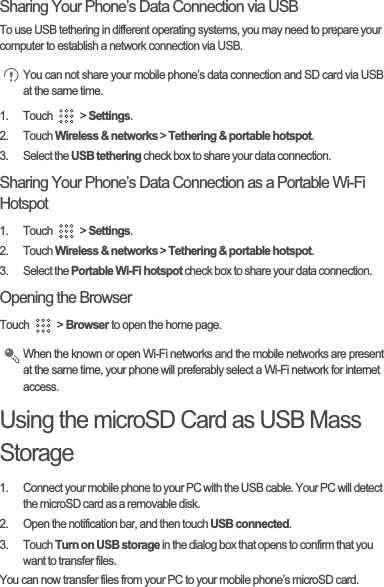 Sharing Your Phone’s Data Connection via USBTo use USB tethering in different operating systems, you may need to prepare your computer to establish a network connection via USB.You can not share your mobile phone’s data connection and SD card via USB at the same time.1. Touch   &gt; Settings.2. Touch Wireless &amp; networks &gt; Tethering &amp; portable hotspot.3. Select the USB tethering check box to share your data connection.Sharing Your Phone’s Data Connection as a Portable Wi-Fi Hotspot1. Touch   &gt; Settings.2. Touch Wireless &amp; networks &gt; Tethering &amp; portable hotspot.3. Select the Portable Wi-Fi hotspot check box to share your data connection.Opening the BrowserTouch   &gt; Browser to open the home page.When the known or open Wi-Fi networks and the mobile networks are present at the same time, your phone will preferably select a Wi-Fi network for internet access.Using the microSD Card as USB Mass Storage1.  Connect your mobile phone to your PC with the USB cable. Your PC will detect the microSD card as a removable disk.2.  Open the notification bar, and then touch USB connected.3. Touch Turn on USB storage in the dialog box that opens to confirm that you want to transfer files.You can now transfer files from your PC to your mobile phone’s microSD card.