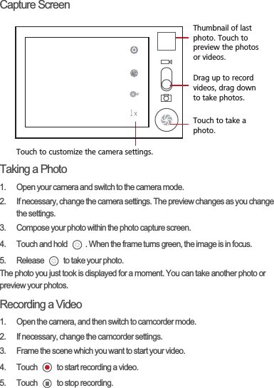 Capture ScreenTaking a Photo1.  Open your camera and switch to the camera mode.2.  If necessary, change the camera settings. The preview changes as you change the settings.3.  Compose your photo within the photo capture screen.4.  Touch and hold  . When the frame turns green, the image is in focus.5.  Release   to take your photo.The photo you just took is displayed for a moment. You can take another photo or preview your photos.Recording a Video1.  Open the camera, and then switch to camcorder mode.2.  If necessary, change the camcorder settings.3.  Frame the scene which you want to start your video.4.  Touch   to start recording a video.5.  Touch   to stop recording.35Touch to customize the camera settings.Thumbnail of last photo. Touch to preview the photos or videos.Drag up to record videos, drag down to take photos.Touch to take a photo.