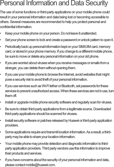 Personal Information and Data SecurityThe use of some functions or third-party applications on your mobile phone could result in your personal information and data being lost or becoming accessible to others. Several measures are recommended to help you protect personal and confidential information.•   Keep your mobile phone on your person. Do not leave it unattended.•   Set your phone screen to lock and create a password or unlock pattern to open it.•   Periodically back up personal information kept on your SIM/UIM card, memory card, or stored in your phone memory. If you change to a different mobile phone, be sure to move or delete any personal information on your old phone.•   If you are worried about viruses when you receive messages or emails from a stranger, you can delete them without opening them.•   If you use your mobile phone to browse the Internet, avoid websites that might pose a security risk to avoid theft of your personal information.•   If you use services such as Wi-Fi tether or Bluetooth, set passwords for these services to prevent unauthorized access. When these services are not in use, turn them off.•   Install or upgrade mobile phone security software and regularly scan for viruses.•   Be sure to obtain third-party applications from a legitimate source. Downloaded third-party applications should be scanned for viruses.•   Install security software or patches released by Huawei or third-party application providers.•   Some applications require and transmit location information. As a result, a third-party may be able to share your location information.•   Your mobile phone may provide detection and diagnostic information to third-party application providers. Third party vendors use this information to improve their products and services.•   If you have concerns about the security of your personal information and data, please contact mobile@huawei.com.