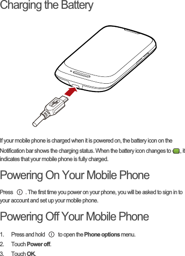Charging the BatteryIf your mobile phone is charged when it is powered on, the battery icon on the Notification bar shows the charging status. When the battery icon changes to  , it indicates that your mobile phone is fully charged.Powering On Your Mobile PhonePress  . The first time you power on your phone, you will be asked to sign in to your account and set up your mobile phone.Powering Off Your Mobile Phone1.  Press and hold   to open the Phone options menu.2. Touch Power off.3. Touch OK.