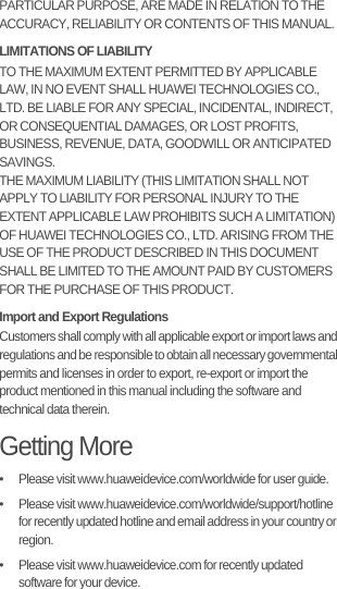 PARTICULAR PURPOSE, ARE MADE IN RELATION TO THE ACCURACY, RELIABILITY OR CONTENTS OF THIS MANUAL.LIMITATIONS OF LIABILITYTO THE MAXIMUM EXTENT PERMITTED BY APPLICABLE LAW, IN NO EVENT SHALL HUAWEI TECHNOLOGIES CO., LTD. BE LIABLE FOR ANY SPECIAL, INCIDENTAL, INDIRECT, OR CONSEQUENTIAL DAMAGES, OR LOST PROFITS, BUSINESS, REVENUE, DATA, GOODWILL OR ANTICIPATED SAVINGS.THE MAXIMUM LIABILITY (THIS LIMITATION SHALL NOT APPLY TO LIABILITY FOR PERSONAL INJURY TO THE EXTENT APPLICABLE LAW PROHIBITS SUCH A LIMITATION) OF HUAWEI TECHNOLOGIES CO., LTD. ARISING FROM THE USE OF THE PRODUCT DESCRIBED IN THIS DOCUMENT SHALL BE LIMITED TO THE AMOUNT PAID BY CUSTOMERS FOR THE PURCHASE OF THIS PRODUCT.Import and Export RegulationsCustomers shall comply with all applicable export or import laws and regulations and be responsible to obtain all necessary governmental permits and licenses in order to export, re-export or import the product mentioned in this manual including the software and technical data therein.Getting More•   Please visit www.huaweidevice.com/worldwide for user guide.•   Please visit www.huaweidevice.com/worldwide/support/hotline for recently updated hotline and email address in your country or region.•   Please visit www.huaweidevice.com for recently updated software for your device.