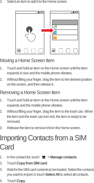 2.  Select an item to add it to the Home screen.Moving a Home Screen Item1.  Touch and hold an item on the Home screen until the item expands in size and the mobile phone vibrates.2.  Without lifting your finger, drag the item to the desired position on the screen, and then release it.Removing a Home Screen Item1.  Touch and hold an item on the Home screen until the item expands and the mobile phone vibrates.2.  Without lifting your finger, drag the item to the trash can. When the item and the trash can turn red, the item is ready to be removed.3.  Release the item to remove it from the Home screen.Importing Contacts from a SIM Card1.  In the contact list, touch   &gt; Manage contacts.2. Touch Copy from SIM card.3.  Wait for the SIM card contents to be loaded. Select the contacts you want to import or touch Select All to select all contacts.4. Touch Copy.10:23 10:23